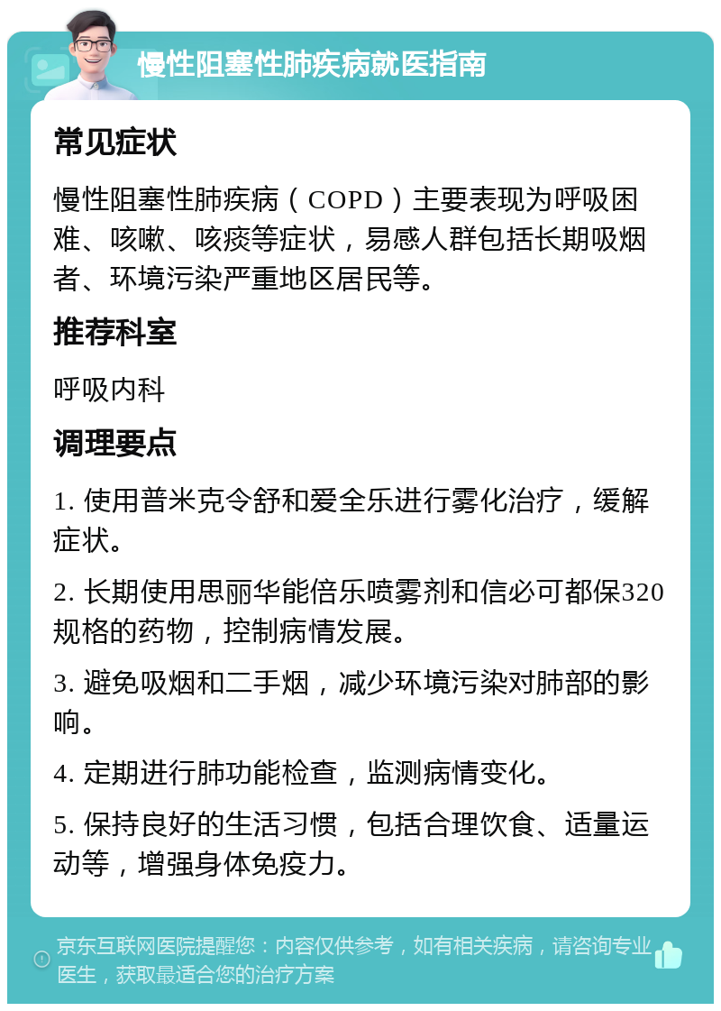 慢性阻塞性肺疾病就医指南 常见症状 慢性阻塞性肺疾病（COPD）主要表现为呼吸困难、咳嗽、咳痰等症状，易感人群包括长期吸烟者、环境污染严重地区居民等。 推荐科室 呼吸内科 调理要点 1. 使用普米克令舒和爱全乐进行雾化治疗，缓解症状。 2. 长期使用思丽华能倍乐喷雾剂和信必可都保320规格的药物，控制病情发展。 3. 避免吸烟和二手烟，减少环境污染对肺部的影响。 4. 定期进行肺功能检查，监测病情变化。 5. 保持良好的生活习惯，包括合理饮食、适量运动等，增强身体免疫力。