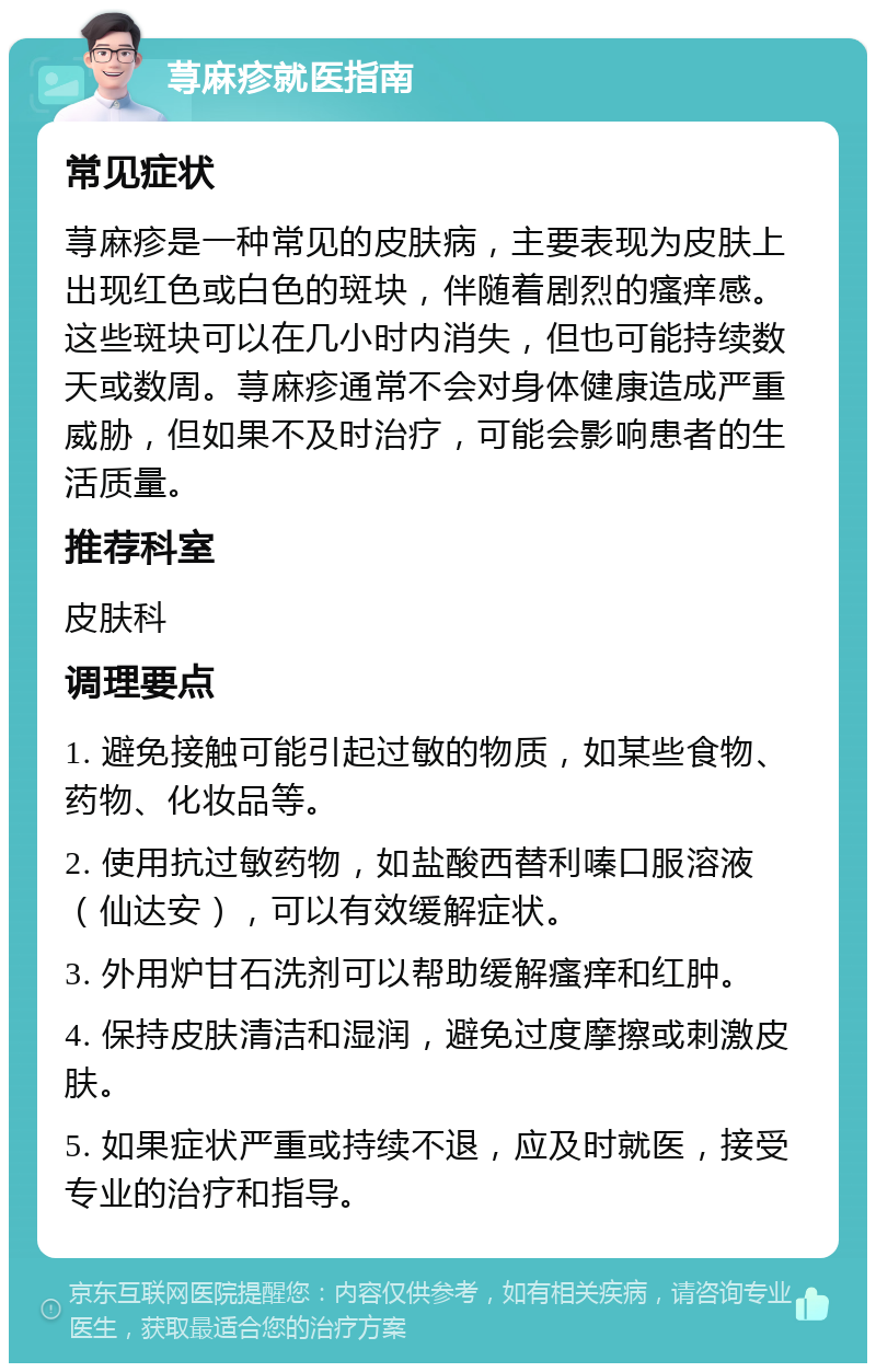 荨麻疹就医指南 常见症状 荨麻疹是一种常见的皮肤病，主要表现为皮肤上出现红色或白色的斑块，伴随着剧烈的瘙痒感。这些斑块可以在几小时内消失，但也可能持续数天或数周。荨麻疹通常不会对身体健康造成严重威胁，但如果不及时治疗，可能会影响患者的生活质量。 推荐科室 皮肤科 调理要点 1. 避免接触可能引起过敏的物质，如某些食物、药物、化妆品等。 2. 使用抗过敏药物，如盐酸西替利嗪口服溶液（仙达安），可以有效缓解症状。 3. 外用炉甘石洗剂可以帮助缓解瘙痒和红肿。 4. 保持皮肤清洁和湿润，避免过度摩擦或刺激皮肤。 5. 如果症状严重或持续不退，应及时就医，接受专业的治疗和指导。