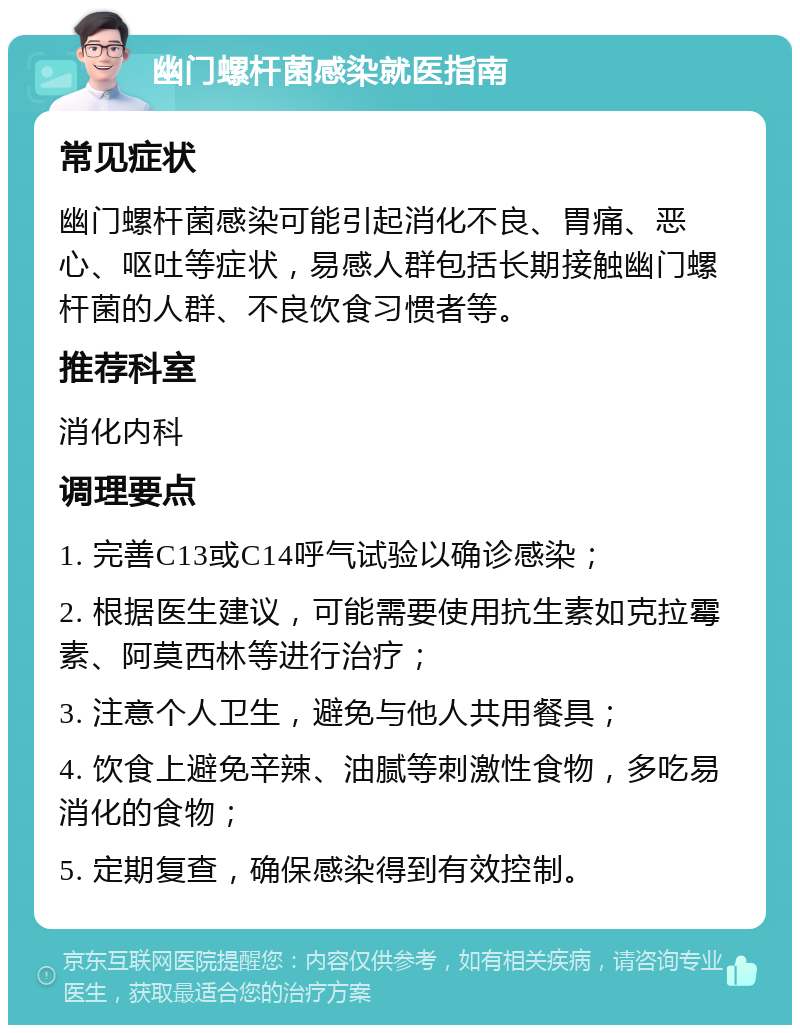 幽门螺杆菌感染就医指南 常见症状 幽门螺杆菌感染可能引起消化不良、胃痛、恶心、呕吐等症状，易感人群包括长期接触幽门螺杆菌的人群、不良饮食习惯者等。 推荐科室 消化内科 调理要点 1. 完善C13或C14呼气试验以确诊感染； 2. 根据医生建议，可能需要使用抗生素如克拉霉素、阿莫西林等进行治疗； 3. 注意个人卫生，避免与他人共用餐具； 4. 饮食上避免辛辣、油腻等刺激性食物，多吃易消化的食物； 5. 定期复查，确保感染得到有效控制。