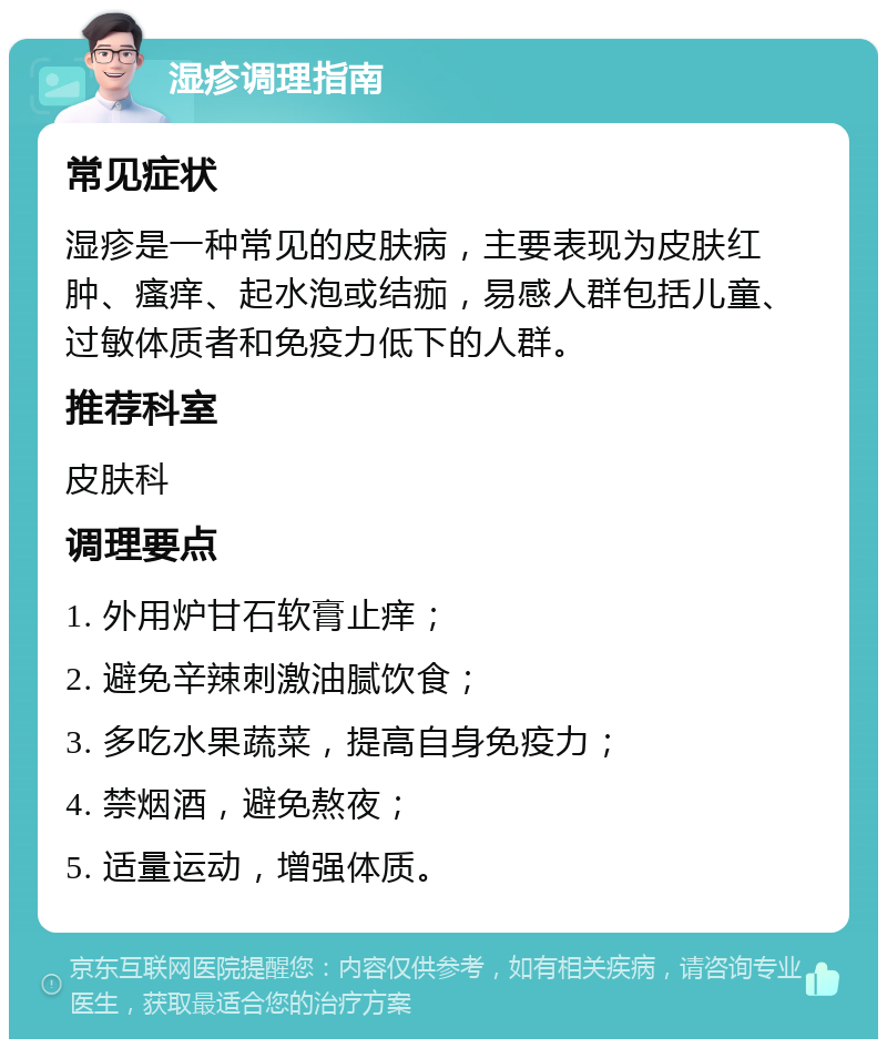 湿疹调理指南 常见症状 湿疹是一种常见的皮肤病，主要表现为皮肤红肿、瘙痒、起水泡或结痂，易感人群包括儿童、过敏体质者和免疫力低下的人群。 推荐科室 皮肤科 调理要点 1. 外用炉甘石软膏止痒； 2. 避免辛辣刺激油腻饮食； 3. 多吃水果蔬菜，提高自身免疫力； 4. 禁烟酒，避免熬夜； 5. 适量运动，增强体质。