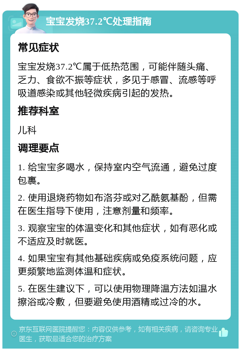 宝宝发烧37.2℃处理指南 常见症状 宝宝发烧37.2℃属于低热范围，可能伴随头痛、乏力、食欲不振等症状，多见于感冒、流感等呼吸道感染或其他轻微疾病引起的发热。 推荐科室 儿科 调理要点 1. 给宝宝多喝水，保持室内空气流通，避免过度包裹。 2. 使用退烧药物如布洛芬或对乙酰氨基酚，但需在医生指导下使用，注意剂量和频率。 3. 观察宝宝的体温变化和其他症状，如有恶化或不适应及时就医。 4. 如果宝宝有其他基础疾病或免疫系统问题，应更频繁地监测体温和症状。 5. 在医生建议下，可以使用物理降温方法如温水擦浴或冷敷，但要避免使用酒精或过冷的水。