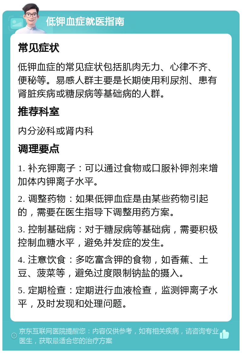 低钾血症就医指南 常见症状 低钾血症的常见症状包括肌肉无力、心律不齐、便秘等。易感人群主要是长期使用利尿剂、患有肾脏疾病或糖尿病等基础病的人群。 推荐科室 内分泌科或肾内科 调理要点 1. 补充钾离子：可以通过食物或口服补钾剂来增加体内钾离子水平。 2. 调整药物：如果低钾血症是由某些药物引起的，需要在医生指导下调整用药方案。 3. 控制基础病：对于糖尿病等基础病，需要积极控制血糖水平，避免并发症的发生。 4. 注意饮食：多吃富含钾的食物，如香蕉、土豆、菠菜等，避免过度限制钠盐的摄入。 5. 定期检查：定期进行血液检查，监测钾离子水平，及时发现和处理问题。