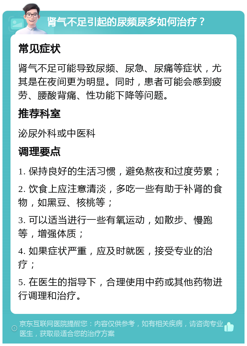 肾气不足引起的尿频尿多如何治疗？ 常见症状 肾气不足可能导致尿频、尿急、尿痛等症状，尤其是在夜间更为明显。同时，患者可能会感到疲劳、腰酸背痛、性功能下降等问题。 推荐科室 泌尿外科或中医科 调理要点 1. 保持良好的生活习惯，避免熬夜和过度劳累； 2. 饮食上应注意清淡，多吃一些有助于补肾的食物，如黑豆、核桃等； 3. 可以适当进行一些有氧运动，如散步、慢跑等，增强体质； 4. 如果症状严重，应及时就医，接受专业的治疗； 5. 在医生的指导下，合理使用中药或其他药物进行调理和治疗。