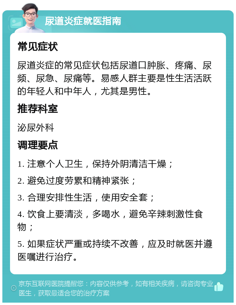 尿道炎症就医指南 常见症状 尿道炎症的常见症状包括尿道口肿胀、疼痛、尿频、尿急、尿痛等。易感人群主要是性生活活跃的年轻人和中年人，尤其是男性。 推荐科室 泌尿外科 调理要点 1. 注意个人卫生，保持外阴清洁干燥； 2. 避免过度劳累和精神紧张； 3. 合理安排性生活，使用安全套； 4. 饮食上要清淡，多喝水，避免辛辣刺激性食物； 5. 如果症状严重或持续不改善，应及时就医并遵医嘱进行治疗。