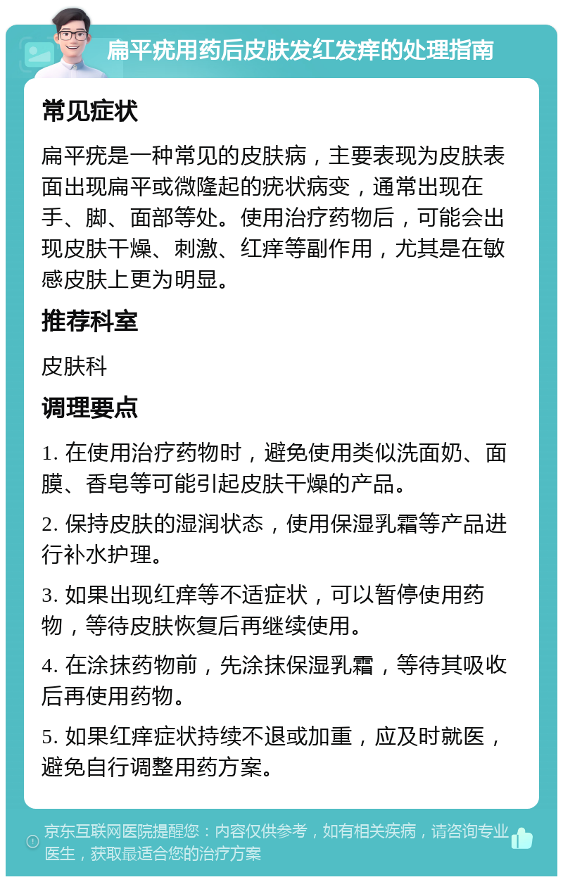 扁平疣用药后皮肤发红发痒的处理指南 常见症状 扁平疣是一种常见的皮肤病，主要表现为皮肤表面出现扁平或微隆起的疣状病变，通常出现在手、脚、面部等处。使用治疗药物后，可能会出现皮肤干燥、刺激、红痒等副作用，尤其是在敏感皮肤上更为明显。 推荐科室 皮肤科 调理要点 1. 在使用治疗药物时，避免使用类似洗面奶、面膜、香皂等可能引起皮肤干燥的产品。 2. 保持皮肤的湿润状态，使用保湿乳霜等产品进行补水护理。 3. 如果出现红痒等不适症状，可以暂停使用药物，等待皮肤恢复后再继续使用。 4. 在涂抹药物前，先涂抹保湿乳霜，等待其吸收后再使用药物。 5. 如果红痒症状持续不退或加重，应及时就医，避免自行调整用药方案。