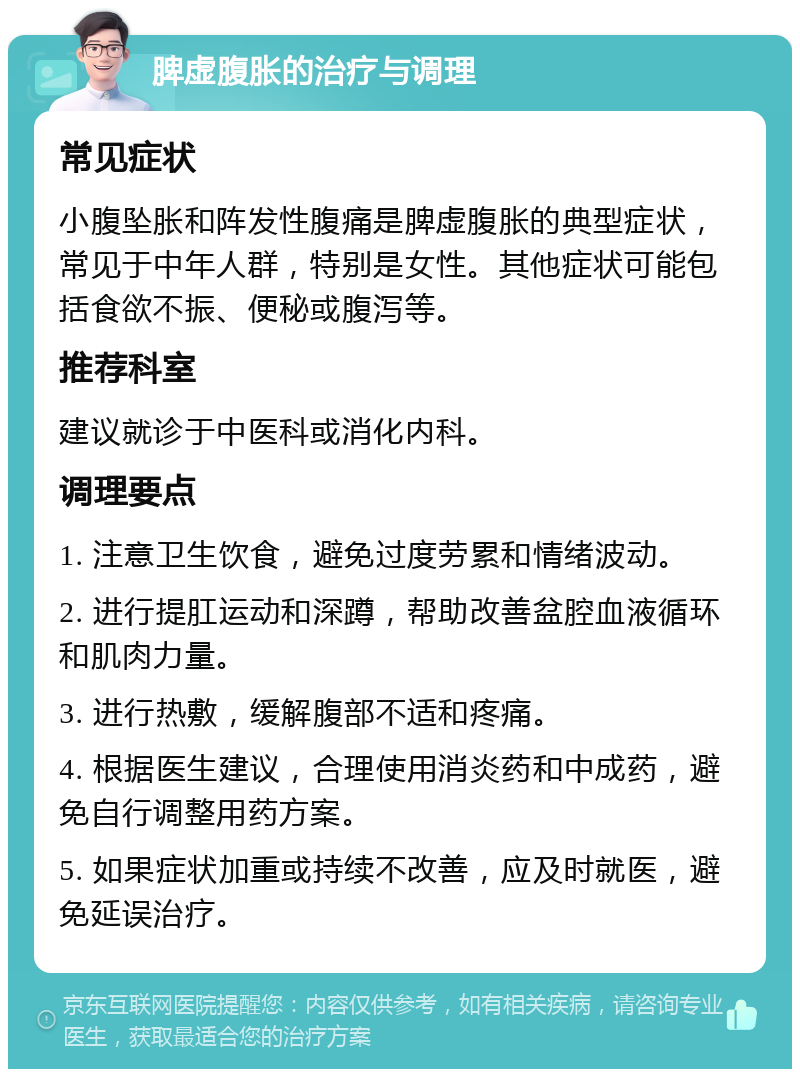 脾虚腹胀的治疗与调理 常见症状 小腹坠胀和阵发性腹痛是脾虚腹胀的典型症状，常见于中年人群，特别是女性。其他症状可能包括食欲不振、便秘或腹泻等。 推荐科室 建议就诊于中医科或消化内科。 调理要点 1. 注意卫生饮食，避免过度劳累和情绪波动。 2. 进行提肛运动和深蹲，帮助改善盆腔血液循环和肌肉力量。 3. 进行热敷，缓解腹部不适和疼痛。 4. 根据医生建议，合理使用消炎药和中成药，避免自行调整用药方案。 5. 如果症状加重或持续不改善，应及时就医，避免延误治疗。