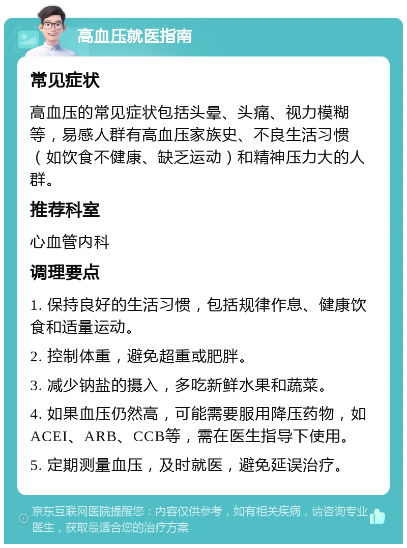 高血压就医指南 常见症状 高血压的常见症状包括头晕、头痛、视力模糊等，易感人群有高血压家族史、不良生活习惯（如饮食不健康、缺乏运动）和精神压力大的人群。 推荐科室 心血管内科 调理要点 1. 保持良好的生活习惯，包括规律作息、健康饮食和适量运动。 2. 控制体重，避免超重或肥胖。 3. 减少钠盐的摄入，多吃新鲜水果和蔬菜。 4. 如果血压仍然高，可能需要服用降压药物，如ACEI、ARB、CCB等，需在医生指导下使用。 5. 定期测量血压，及时就医，避免延误治疗。