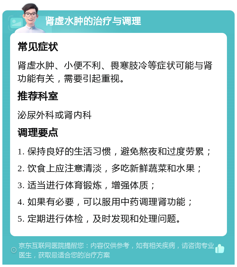 肾虚水肿的治疗与调理 常见症状 肾虚水肿、小便不利、畏寒肢冷等症状可能与肾功能有关，需要引起重视。 推荐科室 泌尿外科或肾内科 调理要点 1. 保持良好的生活习惯，避免熬夜和过度劳累； 2. 饮食上应注意清淡，多吃新鲜蔬菜和水果； 3. 适当进行体育锻炼，增强体质； 4. 如果有必要，可以服用中药调理肾功能； 5. 定期进行体检，及时发现和处理问题。