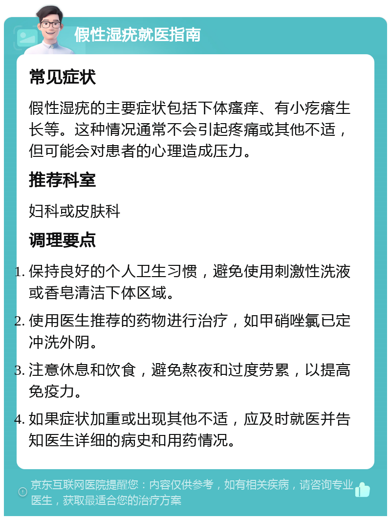 假性湿疣就医指南 常见症状 假性湿疣的主要症状包括下体瘙痒、有小疙瘩生长等。这种情况通常不会引起疼痛或其他不适，但可能会对患者的心理造成压力。 推荐科室 妇科或皮肤科 调理要点 保持良好的个人卫生习惯，避免使用刺激性洗液或香皂清洁下体区域。 使用医生推荐的药物进行治疗，如甲硝唑氯已定冲洗外阴。 注意休息和饮食，避免熬夜和过度劳累，以提高免疫力。 如果症状加重或出现其他不适，应及时就医并告知医生详细的病史和用药情况。