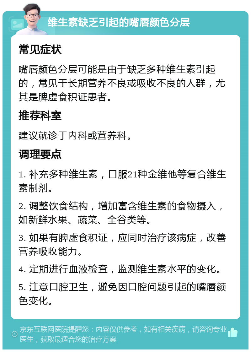 维生素缺乏引起的嘴唇颜色分层 常见症状 嘴唇颜色分层可能是由于缺乏多种维生素引起的，常见于长期营养不良或吸收不良的人群，尤其是脾虚食积证患者。 推荐科室 建议就诊于内科或营养科。 调理要点 1. 补充多种维生素，口服21种金维他等复合维生素制剂。 2. 调整饮食结构，增加富含维生素的食物摄入，如新鲜水果、蔬菜、全谷类等。 3. 如果有脾虚食积证，应同时治疗该病症，改善营养吸收能力。 4. 定期进行血液检查，监测维生素水平的变化。 5. 注意口腔卫生，避免因口腔问题引起的嘴唇颜色变化。