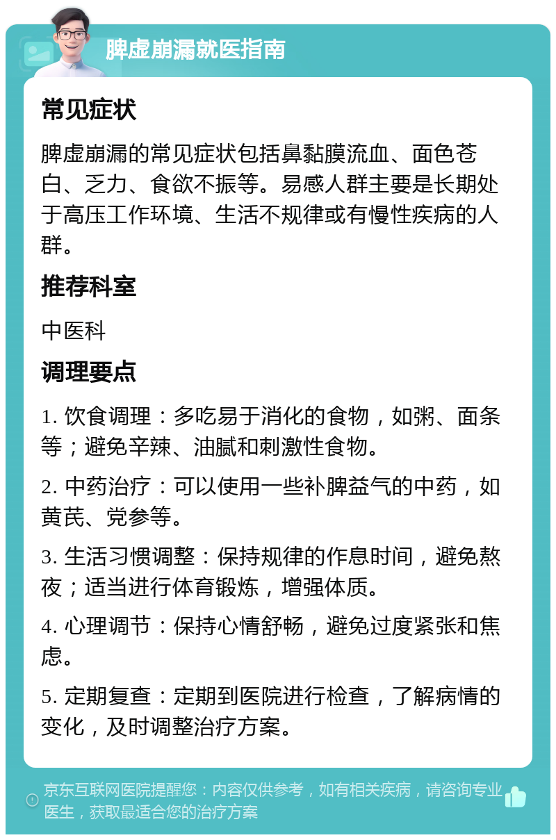 脾虚崩漏就医指南 常见症状 脾虚崩漏的常见症状包括鼻黏膜流血、面色苍白、乏力、食欲不振等。易感人群主要是长期处于高压工作环境、生活不规律或有慢性疾病的人群。 推荐科室 中医科 调理要点 1. 饮食调理：多吃易于消化的食物，如粥、面条等；避免辛辣、油腻和刺激性食物。 2. 中药治疗：可以使用一些补脾益气的中药，如黄芪、党参等。 3. 生活习惯调整：保持规律的作息时间，避免熬夜；适当进行体育锻炼，增强体质。 4. 心理调节：保持心情舒畅，避免过度紧张和焦虑。 5. 定期复查：定期到医院进行检查，了解病情的变化，及时调整治疗方案。