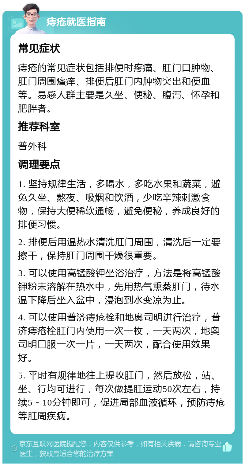 痔疮就医指南 常见症状 痔疮的常见症状包括排便时疼痛、肛门口肿物、肛门周围瘙痒、排便后肛门内肿物突出和便血等。易感人群主要是久坐、便秘、腹泻、怀孕和肥胖者。 推荐科室 普外科 调理要点 1. 坚持规律生活，多喝水，多吃水果和蔬菜，避免久坐、熬夜、吸烟和饮酒，少吃辛辣刺激食物，保持大便稀软通畅，避免便秘，养成良好的排便习惯。 2. 排便后用温热水清洗肛门周围，清洗后一定要擦干，保持肛门周围干燥很重要。 3. 可以使用高锰酸钾坐浴治疗，方法是将高锰酸钾粉末溶解在热水中，先用热气熏蒸肛门，待水温下降后坐入盆中，浸泡到水变凉为止。 4. 可以使用普济痔疮栓和地奥司明进行治疗，普济痔疮栓肛门内使用一次一枚，一天两次，地奥司明口服一次一片，一天两次，配合使用效果好。 5. 平时有规律地往上提收肛门，然后放松，站、坐、行均可进行，每次做提肛运动50次左右，持续5－10分钟即可，促进局部血液循环，预防痔疮等肛周疾病。