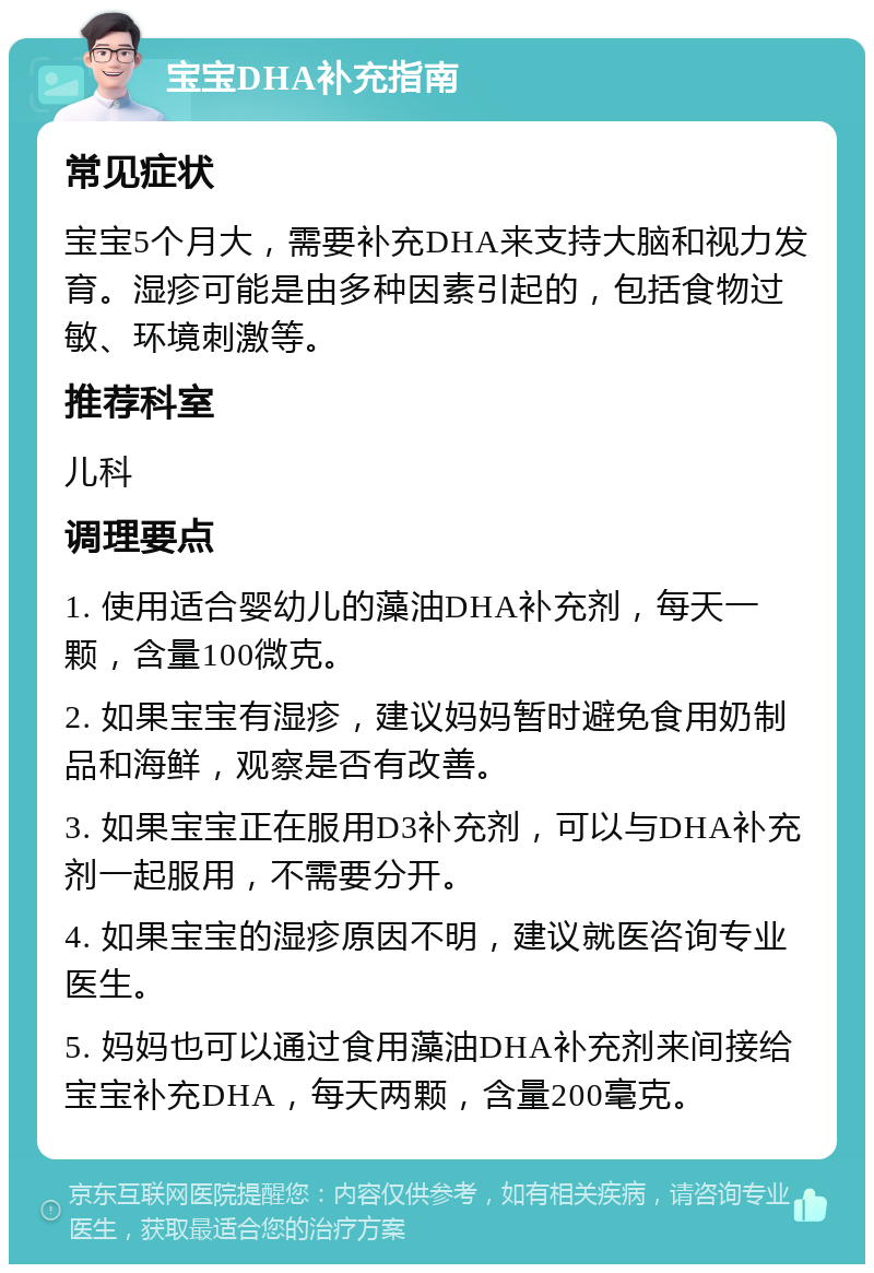 宝宝DHA补充指南 常见症状 宝宝5个月大，需要补充DHA来支持大脑和视力发育。湿疹可能是由多种因素引起的，包括食物过敏、环境刺激等。 推荐科室 儿科 调理要点 1. 使用适合婴幼儿的藻油DHA补充剂，每天一颗，含量100微克。 2. 如果宝宝有湿疹，建议妈妈暂时避免食用奶制品和海鲜，观察是否有改善。 3. 如果宝宝正在服用D3补充剂，可以与DHA补充剂一起服用，不需要分开。 4. 如果宝宝的湿疹原因不明，建议就医咨询专业医生。 5. 妈妈也可以通过食用藻油DHA补充剂来间接给宝宝补充DHA，每天两颗，含量200毫克。