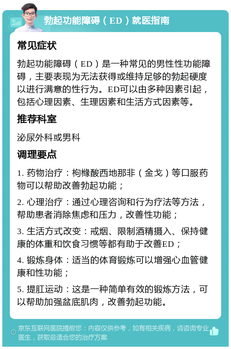 勃起功能障碍（ED）就医指南 常见症状 勃起功能障碍（ED）是一种常见的男性性功能障碍，主要表现为无法获得或维持足够的勃起硬度以进行满意的性行为。ED可以由多种因素引起，包括心理因素、生理因素和生活方式因素等。 推荐科室 泌尿外科或男科 调理要点 1. 药物治疗：枸橼酸西地那非（金戈）等口服药物可以帮助改善勃起功能； 2. 心理治疗：通过心理咨询和行为疗法等方法，帮助患者消除焦虑和压力，改善性功能； 3. 生活方式改变：戒烟、限制酒精摄入、保持健康的体重和饮食习惯等都有助于改善ED； 4. 锻炼身体：适当的体育锻炼可以增强心血管健康和性功能； 5. 提肛运动：这是一种简单有效的锻炼方法，可以帮助加强盆底肌肉，改善勃起功能。