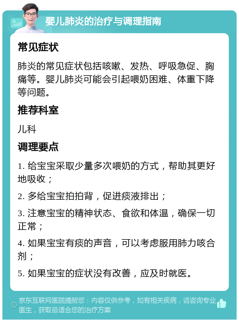 婴儿肺炎的治疗与调理指南 常见症状 肺炎的常见症状包括咳嗽、发热、呼吸急促、胸痛等。婴儿肺炎可能会引起喂奶困难、体重下降等问题。 推荐科室 儿科 调理要点 1. 给宝宝采取少量多次喂奶的方式，帮助其更好地吸收； 2. 多给宝宝拍拍背，促进痰液排出； 3. 注意宝宝的精神状态、食欲和体温，确保一切正常； 4. 如果宝宝有痰的声音，可以考虑服用肺力咳合剂； 5. 如果宝宝的症状没有改善，应及时就医。