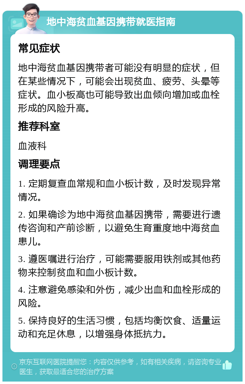 地中海贫血基因携带就医指南 常见症状 地中海贫血基因携带者可能没有明显的症状，但在某些情况下，可能会出现贫血、疲劳、头晕等症状。血小板高也可能导致出血倾向增加或血栓形成的风险升高。 推荐科室 血液科 调理要点 1. 定期复查血常规和血小板计数，及时发现异常情况。 2. 如果确诊为地中海贫血基因携带，需要进行遗传咨询和产前诊断，以避免生育重度地中海贫血患儿。 3. 遵医嘱进行治疗，可能需要服用铁剂或其他药物来控制贫血和血小板计数。 4. 注意避免感染和外伤，减少出血和血栓形成的风险。 5. 保持良好的生活习惯，包括均衡饮食、适量运动和充足休息，以增强身体抵抗力。