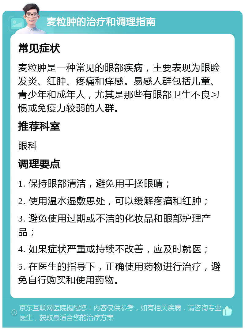 麦粒肿的治疗和调理指南 常见症状 麦粒肿是一种常见的眼部疾病，主要表现为眼睑发炎、红肿、疼痛和痒感。易感人群包括儿童、青少年和成年人，尤其是那些有眼部卫生不良习惯或免疫力较弱的人群。 推荐科室 眼科 调理要点 1. 保持眼部清洁，避免用手揉眼睛； 2. 使用温水湿敷患处，可以缓解疼痛和红肿； 3. 避免使用过期或不洁的化妆品和眼部护理产品； 4. 如果症状严重或持续不改善，应及时就医； 5. 在医生的指导下，正确使用药物进行治疗，避免自行购买和使用药物。