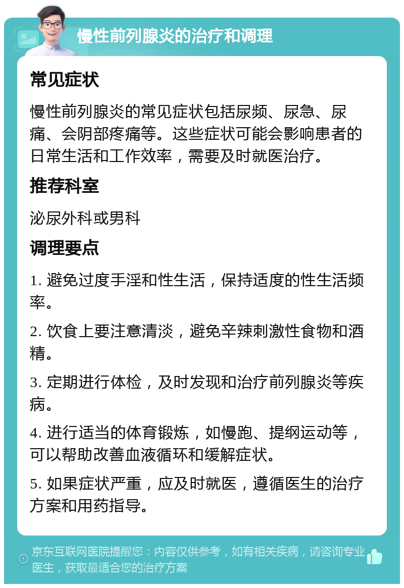 慢性前列腺炎的治疗和调理 常见症状 慢性前列腺炎的常见症状包括尿频、尿急、尿痛、会阴部疼痛等。这些症状可能会影响患者的日常生活和工作效率，需要及时就医治疗。 推荐科室 泌尿外科或男科 调理要点 1. 避免过度手淫和性生活，保持适度的性生活频率。 2. 饮食上要注意清淡，避免辛辣刺激性食物和酒精。 3. 定期进行体检，及时发现和治疗前列腺炎等疾病。 4. 进行适当的体育锻炼，如慢跑、提纲运动等，可以帮助改善血液循环和缓解症状。 5. 如果症状严重，应及时就医，遵循医生的治疗方案和用药指导。