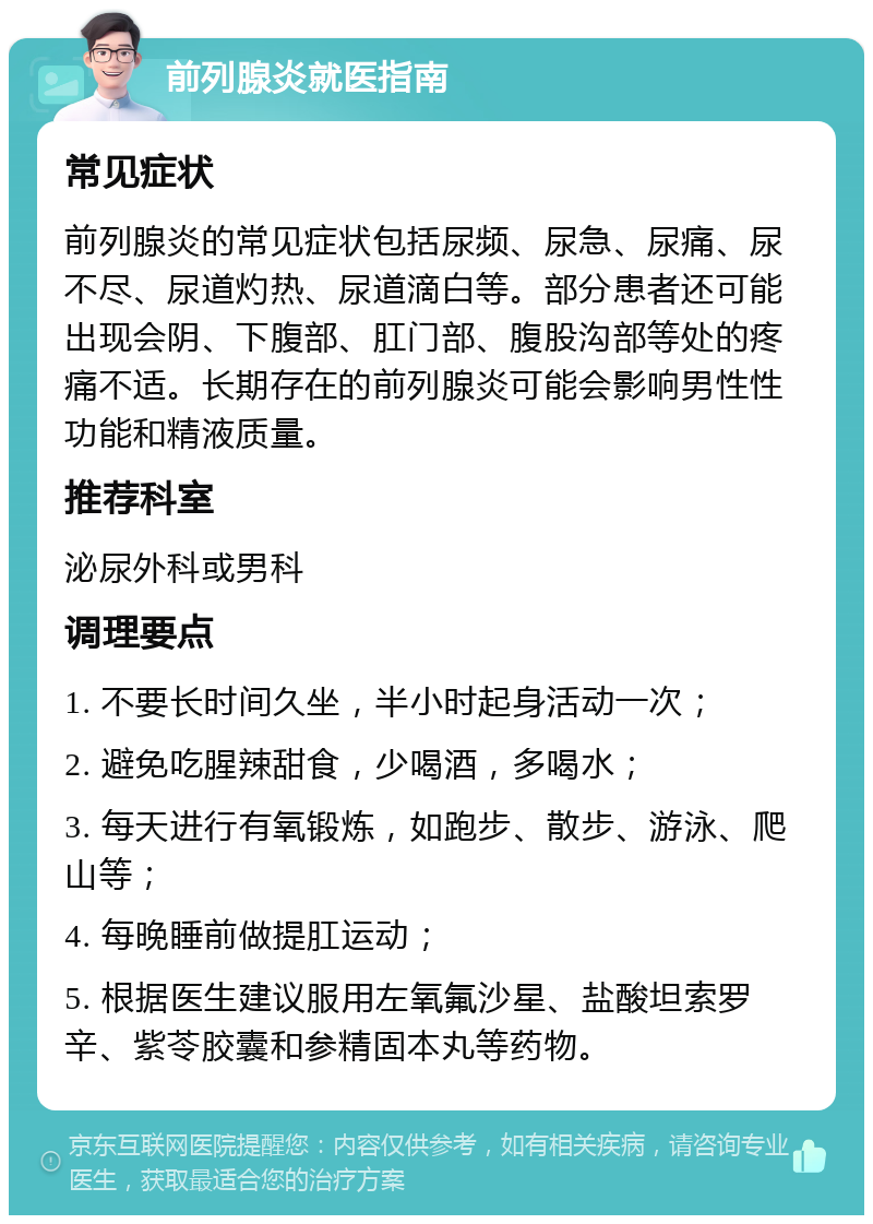 前列腺炎就医指南 常见症状 前列腺炎的常见症状包括尿频、尿急、尿痛、尿不尽、尿道灼热、尿道滴白等。部分患者还可能出现会阴、下腹部、肛门部、腹股沟部等处的疼痛不适。长期存在的前列腺炎可能会影响男性性功能和精液质量。 推荐科室 泌尿外科或男科 调理要点 1. 不要长时间久坐，半小时起身活动一次； 2. 避免吃腥辣甜食，少喝酒，多喝水； 3. 每天进行有氧锻炼，如跑步、散步、游泳、爬山等； 4. 每晚睡前做提肛运动； 5. 根据医生建议服用左氧氟沙星、盐酸坦索罗辛、紫苓胶囊和参精固本丸等药物。