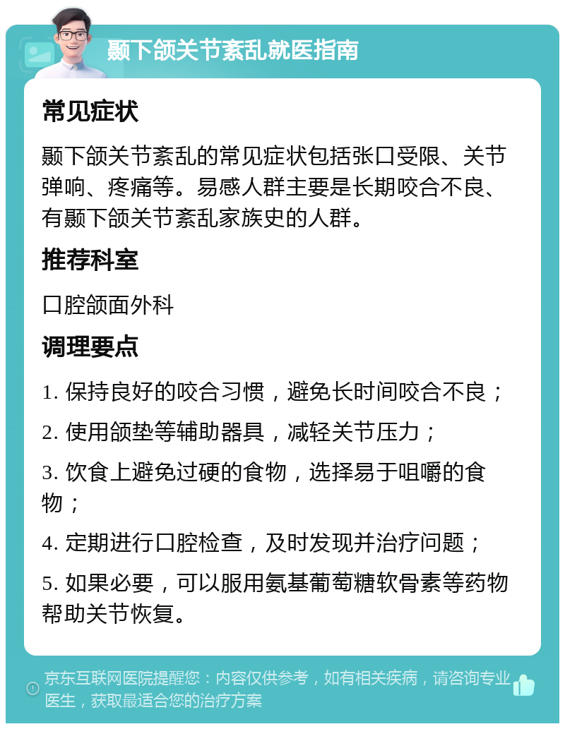 颞下颌关节紊乱就医指南 常见症状 颞下颌关节紊乱的常见症状包括张口受限、关节弹响、疼痛等。易感人群主要是长期咬合不良、有颞下颌关节紊乱家族史的人群。 推荐科室 口腔颌面外科 调理要点 1. 保持良好的咬合习惯，避免长时间咬合不良； 2. 使用颌垫等辅助器具，减轻关节压力； 3. 饮食上避免过硬的食物，选择易于咀嚼的食物； 4. 定期进行口腔检查，及时发现并治疗问题； 5. 如果必要，可以服用氨基葡萄糖软骨素等药物帮助关节恢复。