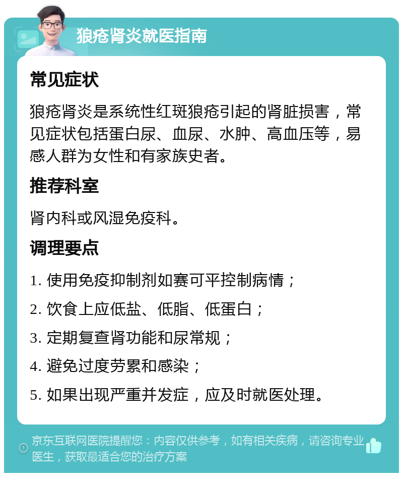 狼疮肾炎就医指南 常见症状 狼疮肾炎是系统性红斑狼疮引起的肾脏损害，常见症状包括蛋白尿、血尿、水肿、高血压等，易感人群为女性和有家族史者。 推荐科室 肾内科或风湿免疫科。 调理要点 1. 使用免疫抑制剂如赛可平控制病情； 2. 饮食上应低盐、低脂、低蛋白； 3. 定期复查肾功能和尿常规； 4. 避免过度劳累和感染； 5. 如果出现严重并发症，应及时就医处理。