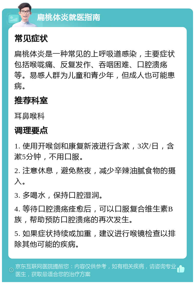 扁桃体炎就医指南 常见症状 扁桃体炎是一种常见的上呼吸道感染，主要症状包括喉咙痛、反复发作、吞咽困难、口腔溃疡等。易感人群为儿童和青少年，但成人也可能患病。 推荐科室 耳鼻喉科 调理要点 1. 使用开喉剑和康复新液进行含漱，3次/日，含漱5分钟，不用口服。 2. 注意休息，避免熬夜，减少辛辣油腻食物的摄入。 3. 多喝水，保持口腔湿润。 4. 等待口腔溃疡痊愈后，可以口服复合维生素B族，帮助预防口腔溃疡的再次发生。 5. 如果症状持续或加重，建议进行喉镜检查以排除其他可能的疾病。