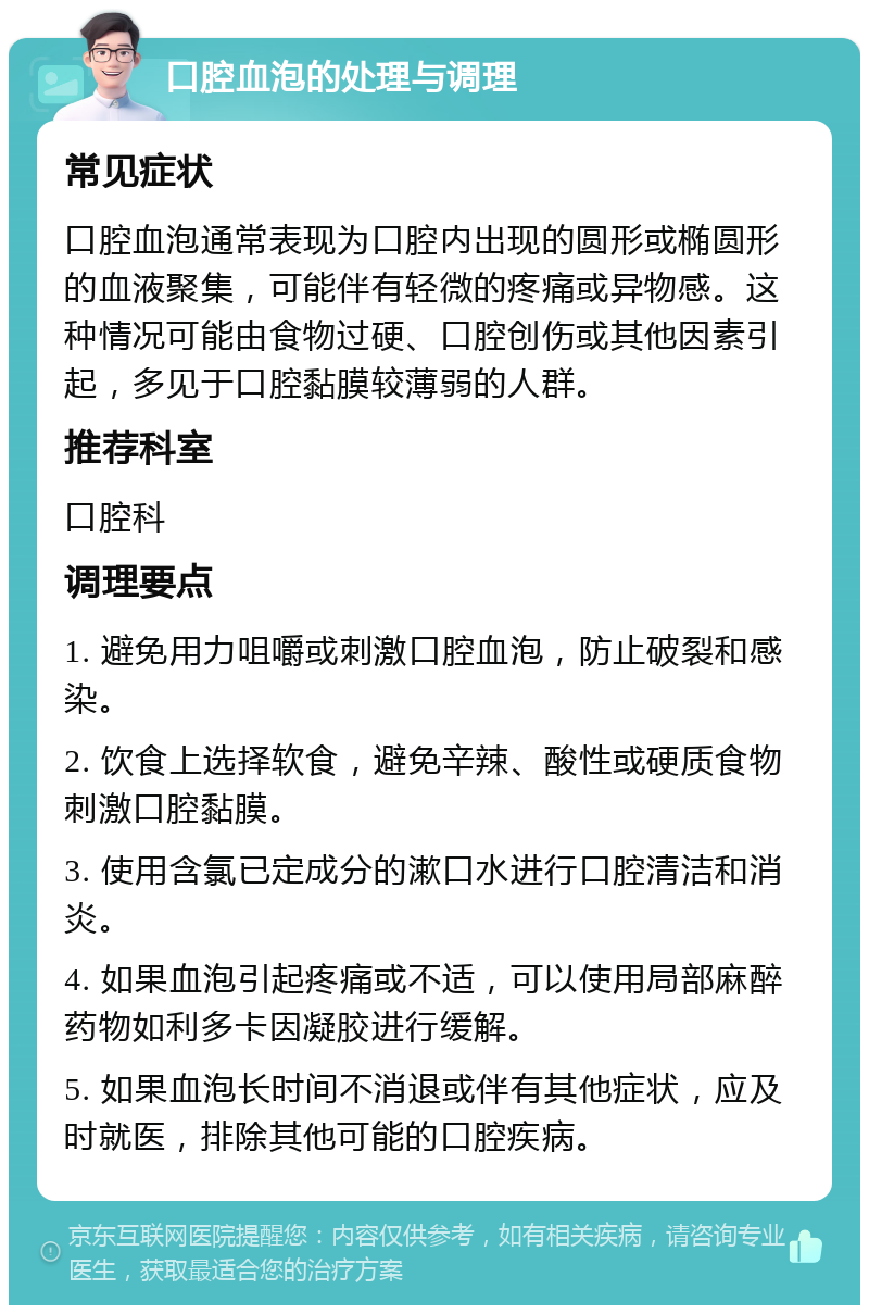 口腔血泡的处理与调理 常见症状 口腔血泡通常表现为口腔内出现的圆形或椭圆形的血液聚集，可能伴有轻微的疼痛或异物感。这种情况可能由食物过硬、口腔创伤或其他因素引起，多见于口腔黏膜较薄弱的人群。 推荐科室 口腔科 调理要点 1. 避免用力咀嚼或刺激口腔血泡，防止破裂和感染。 2. 饮食上选择软食，避免辛辣、酸性或硬质食物刺激口腔黏膜。 3. 使用含氯已定成分的漱口水进行口腔清洁和消炎。 4. 如果血泡引起疼痛或不适，可以使用局部麻醉药物如利多卡因凝胶进行缓解。 5. 如果血泡长时间不消退或伴有其他症状，应及时就医，排除其他可能的口腔疾病。