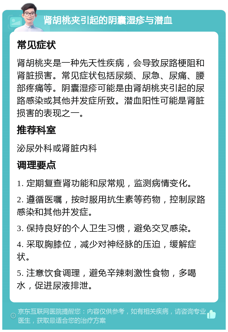 肾胡桃夹引起的阴囊湿疹与潜血 常见症状 肾胡桃夹是一种先天性疾病，会导致尿路梗阻和肾脏损害。常见症状包括尿频、尿急、尿痛、腰部疼痛等。阴囊湿疹可能是由肾胡桃夹引起的尿路感染或其他并发症所致。潜血阳性可能是肾脏损害的表现之一。 推荐科室 泌尿外科或肾脏内科 调理要点 1. 定期复查肾功能和尿常规，监测病情变化。 2. 遵循医嘱，按时服用抗生素等药物，控制尿路感染和其他并发症。 3. 保持良好的个人卫生习惯，避免交叉感染。 4. 采取胸膝位，减少对神经脉的压迫，缓解症状。 5. 注意饮食调理，避免辛辣刺激性食物，多喝水，促进尿液排泄。