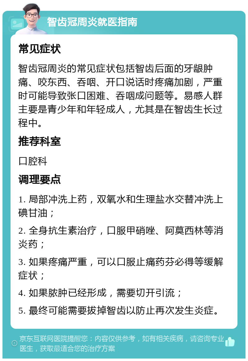 智齿冠周炎就医指南 常见症状 智齿冠周炎的常见症状包括智齿后面的牙龈肿痛、咬东西、吞咽、开口说话时疼痛加剧，严重时可能导致张口困难、吞咽成问题等。易感人群主要是青少年和年轻成人，尤其是在智齿生长过程中。 推荐科室 口腔科 调理要点 1. 局部冲洗上药，双氧水和生理盐水交替冲洗上碘甘油； 2. 全身抗生素治疗，口服甲硝唑、阿莫西林等消炎药； 3. 如果疼痛严重，可以口服止痛药芬必得等缓解症状； 4. 如果脓肿已经形成，需要切开引流； 5. 最终可能需要拔掉智齿以防止再次发生炎症。