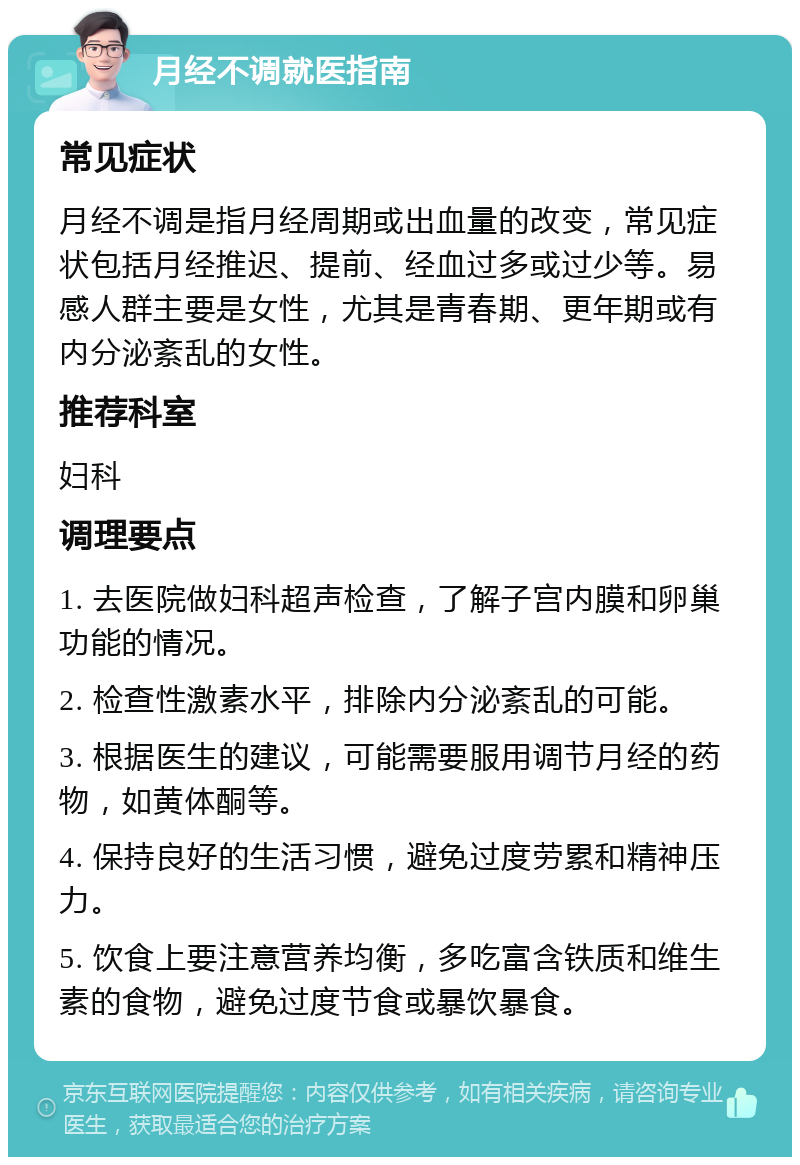 月经不调就医指南 常见症状 月经不调是指月经周期或出血量的改变，常见症状包括月经推迟、提前、经血过多或过少等。易感人群主要是女性，尤其是青春期、更年期或有内分泌紊乱的女性。 推荐科室 妇科 调理要点 1. 去医院做妇科超声检查，了解子宫内膜和卵巢功能的情况。 2. 检查性激素水平，排除内分泌紊乱的可能。 3. 根据医生的建议，可能需要服用调节月经的药物，如黄体酮等。 4. 保持良好的生活习惯，避免过度劳累和精神压力。 5. 饮食上要注意营养均衡，多吃富含铁质和维生素的食物，避免过度节食或暴饮暴食。