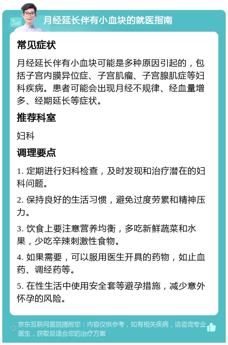 月经延长伴有小血块的就医指南 常见症状 月经延长伴有小血块可能是多种原因引起的，包括子宫内膜异位症、子宫肌瘤、子宫腺肌症等妇科疾病。患者可能会出现月经不规律、经血量增多、经期延长等症状。 推荐科室 妇科 调理要点 1. 定期进行妇科检查，及时发现和治疗潜在的妇科问题。 2. 保持良好的生活习惯，避免过度劳累和精神压力。 3. 饮食上要注意营养均衡，多吃新鲜蔬菜和水果，少吃辛辣刺激性食物。 4. 如果需要，可以服用医生开具的药物，如止血药、调经药等。 5. 在性生活中使用安全套等避孕措施，减少意外怀孕的风险。