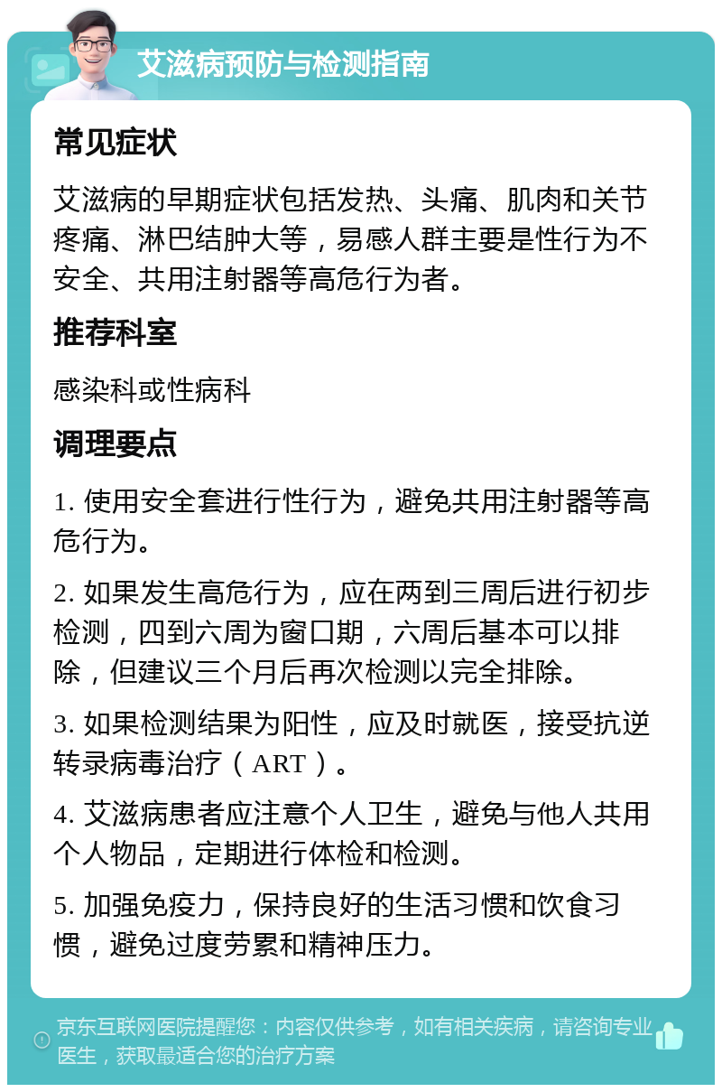 艾滋病预防与检测指南 常见症状 艾滋病的早期症状包括发热、头痛、肌肉和关节疼痛、淋巴结肿大等，易感人群主要是性行为不安全、共用注射器等高危行为者。 推荐科室 感染科或性病科 调理要点 1. 使用安全套进行性行为，避免共用注射器等高危行为。 2. 如果发生高危行为，应在两到三周后进行初步检测，四到六周为窗口期，六周后基本可以排除，但建议三个月后再次检测以完全排除。 3. 如果检测结果为阳性，应及时就医，接受抗逆转录病毒治疗（ART）。 4. 艾滋病患者应注意个人卫生，避免与他人共用个人物品，定期进行体检和检测。 5. 加强免疫力，保持良好的生活习惯和饮食习惯，避免过度劳累和精神压力。