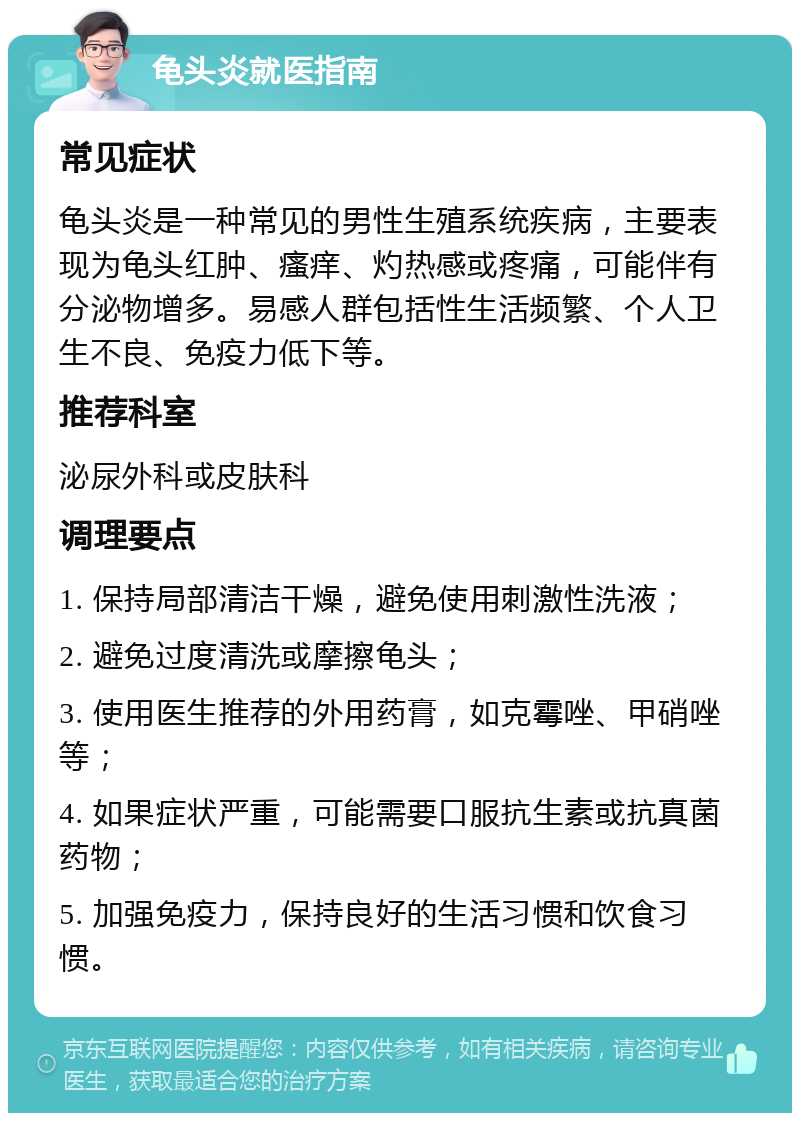 龟头炎就医指南 常见症状 龟头炎是一种常见的男性生殖系统疾病，主要表现为龟头红肿、瘙痒、灼热感或疼痛，可能伴有分泌物增多。易感人群包括性生活频繁、个人卫生不良、免疫力低下等。 推荐科室 泌尿外科或皮肤科 调理要点 1. 保持局部清洁干燥，避免使用刺激性洗液； 2. 避免过度清洗或摩擦龟头； 3. 使用医生推荐的外用药膏，如克霉唑、甲硝唑等； 4. 如果症状严重，可能需要口服抗生素或抗真菌药物； 5. 加强免疫力，保持良好的生活习惯和饮食习惯。