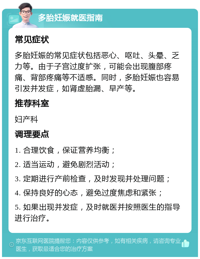 多胎妊娠就医指南 常见症状 多胎妊娠的常见症状包括恶心、呕吐、头晕、乏力等。由于子宫过度扩张，可能会出现腹部疼痛、背部疼痛等不适感。同时，多胎妊娠也容易引发并发症，如肾虚胎漏、早产等。 推荐科室 妇产科 调理要点 1. 合理饮食，保证营养均衡； 2. 适当运动，避免剧烈活动； 3. 定期进行产前检查，及时发现并处理问题； 4. 保持良好的心态，避免过度焦虑和紧张； 5. 如果出现并发症，及时就医并按照医生的指导进行治疗。