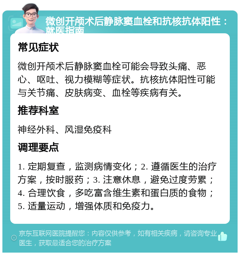 微创开颅术后静脉窦血栓和抗核抗体阳性：就医指南 常见症状 微创开颅术后静脉窦血栓可能会导致头痛、恶心、呕吐、视力模糊等症状。抗核抗体阳性可能与关节痛、皮肤病变、血栓等疾病有关。 推荐科室 神经外科、风湿免疫科 调理要点 1. 定期复查，监测病情变化；2. 遵循医生的治疗方案，按时服药；3. 注意休息，避免过度劳累；4. 合理饮食，多吃富含维生素和蛋白质的食物；5. 适量运动，增强体质和免疫力。