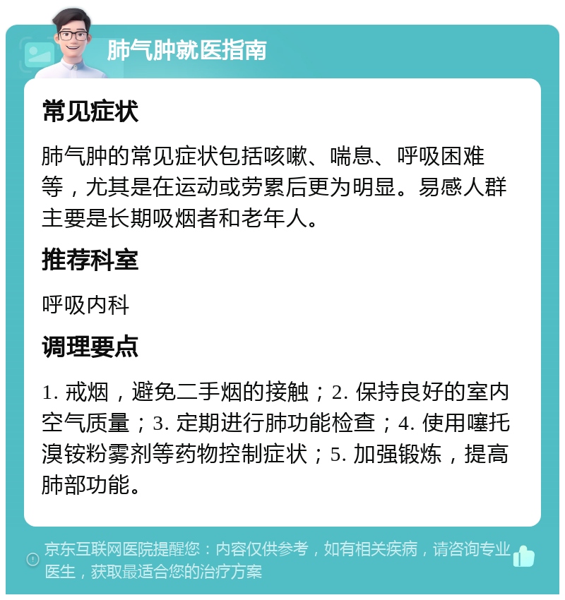 肺气肿就医指南 常见症状 肺气肿的常见症状包括咳嗽、喘息、呼吸困难等，尤其是在运动或劳累后更为明显。易感人群主要是长期吸烟者和老年人。 推荐科室 呼吸内科 调理要点 1. 戒烟，避免二手烟的接触；2. 保持良好的室内空气质量；3. 定期进行肺功能检查；4. 使用噻托溴铵粉雾剂等药物控制症状；5. 加强锻炼，提高肺部功能。