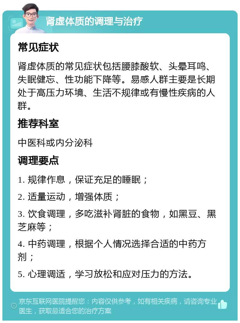 肾虚体质的调理与治疗 常见症状 肾虚体质的常见症状包括腰膝酸软、头晕耳鸣、失眠健忘、性功能下降等。易感人群主要是长期处于高压力环境、生活不规律或有慢性疾病的人群。 推荐科室 中医科或内分泌科 调理要点 1. 规律作息，保证充足的睡眠； 2. 适量运动，增强体质； 3. 饮食调理，多吃滋补肾脏的食物，如黑豆、黑芝麻等； 4. 中药调理，根据个人情况选择合适的中药方剂； 5. 心理调适，学习放松和应对压力的方法。