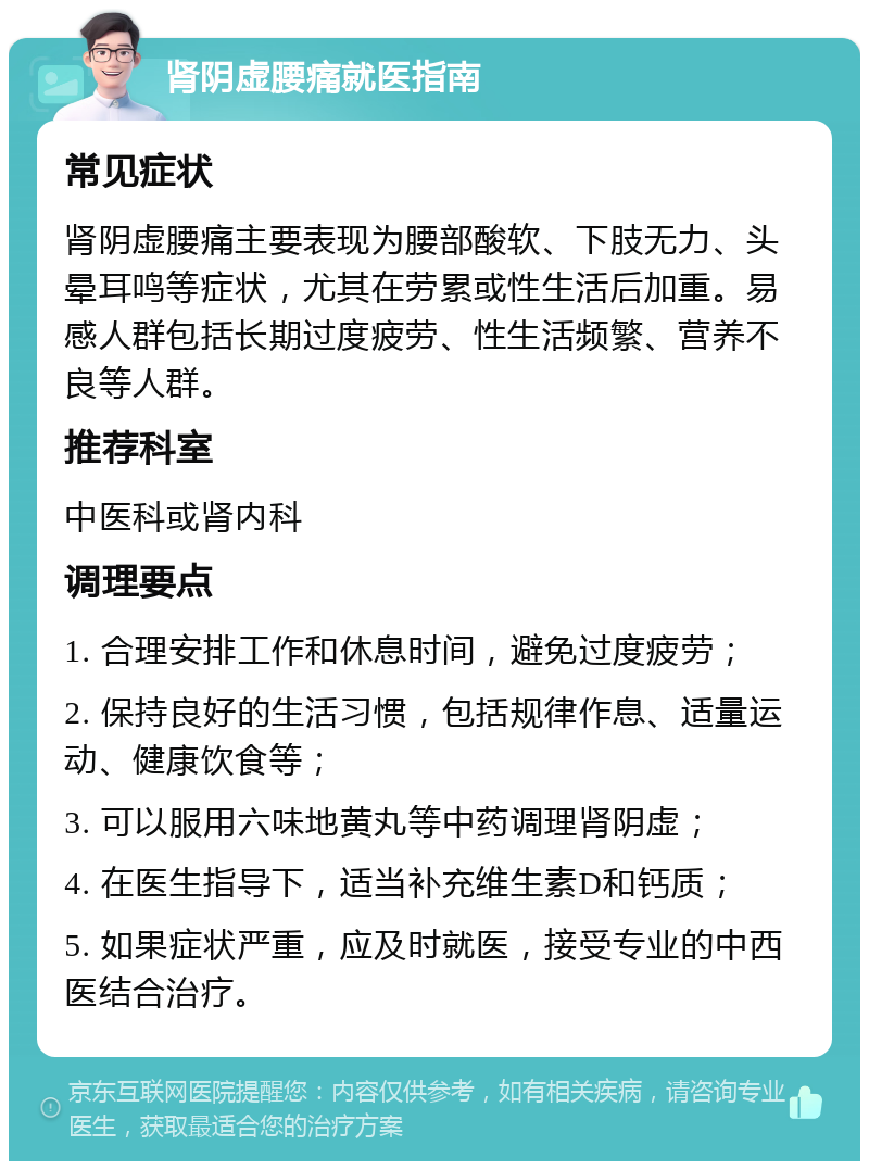 肾阴虚腰痛就医指南 常见症状 肾阴虚腰痛主要表现为腰部酸软、下肢无力、头晕耳鸣等症状，尤其在劳累或性生活后加重。易感人群包括长期过度疲劳、性生活频繁、营养不良等人群。 推荐科室 中医科或肾内科 调理要点 1. 合理安排工作和休息时间，避免过度疲劳； 2. 保持良好的生活习惯，包括规律作息、适量运动、健康饮食等； 3. 可以服用六味地黄丸等中药调理肾阴虚； 4. 在医生指导下，适当补充维生素D和钙质； 5. 如果症状严重，应及时就医，接受专业的中西医结合治疗。