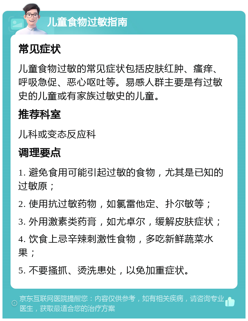 儿童食物过敏指南 常见症状 儿童食物过敏的常见症状包括皮肤红肿、瘙痒、呼吸急促、恶心呕吐等。易感人群主要是有过敏史的儿童或有家族过敏史的儿童。 推荐科室 儿科或变态反应科 调理要点 1. 避免食用可能引起过敏的食物，尤其是已知的过敏原； 2. 使用抗过敏药物，如氯雷他定、扑尔敏等； 3. 外用激素类药膏，如尤卓尔，缓解皮肤症状； 4. 饮食上忌辛辣刺激性食物，多吃新鲜蔬菜水果； 5. 不要搔抓、烫洗患处，以免加重症状。