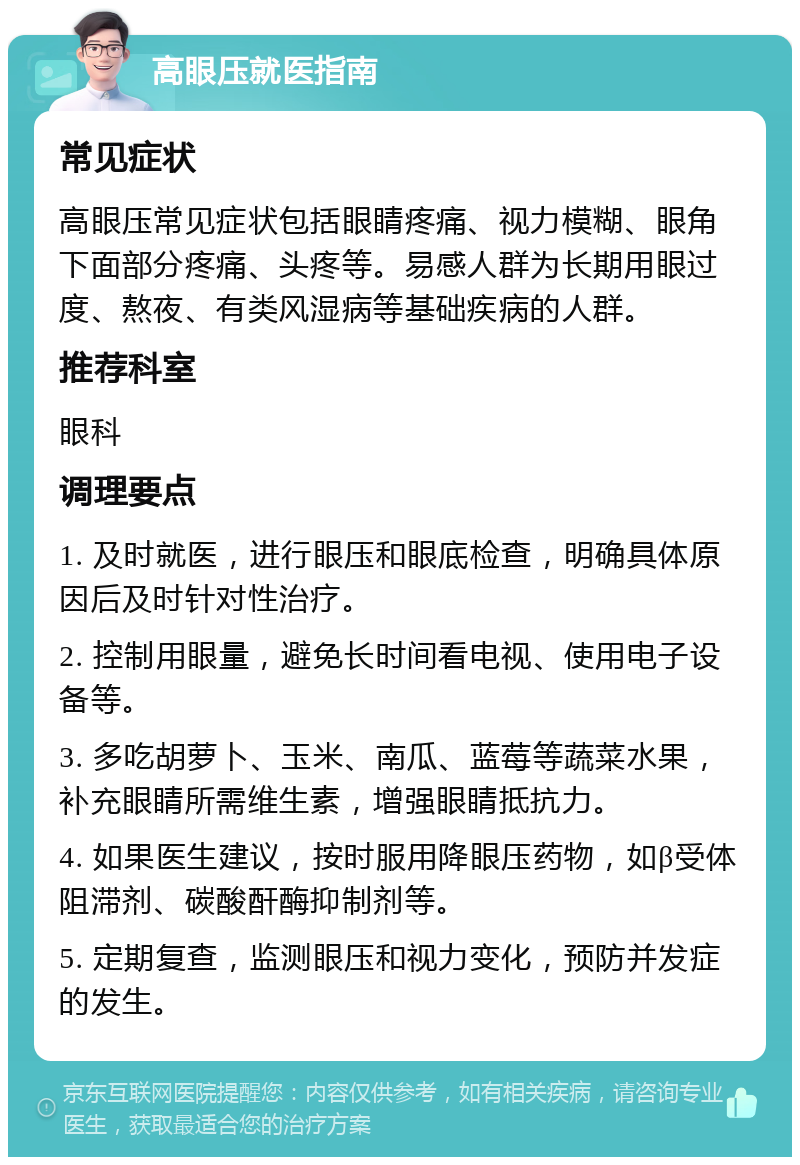 高眼压就医指南 常见症状 高眼压常见症状包括眼睛疼痛、视力模糊、眼角下面部分疼痛、头疼等。易感人群为长期用眼过度、熬夜、有类风湿病等基础疾病的人群。 推荐科室 眼科 调理要点 1. 及时就医，进行眼压和眼底检查，明确具体原因后及时针对性治疗。 2. 控制用眼量，避免长时间看电视、使用电子设备等。 3. 多吃胡萝卜、玉米、南瓜、蓝莓等蔬菜水果，补充眼睛所需维生素，增强眼睛抵抗力。 4. 如果医生建议，按时服用降眼压药物，如β受体阻滞剂、碳酸酐酶抑制剂等。 5. 定期复查，监测眼压和视力变化，预防并发症的发生。