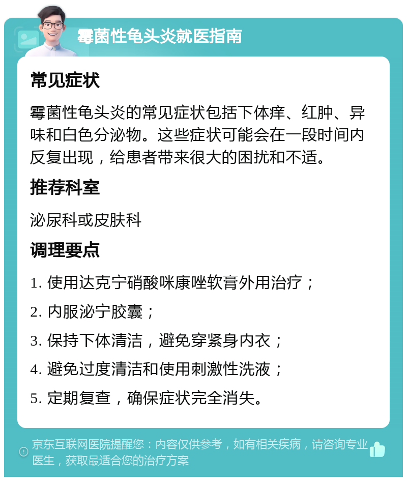 霉菌性龟头炎就医指南 常见症状 霉菌性龟头炎的常见症状包括下体痒、红肿、异味和白色分泌物。这些症状可能会在一段时间内反复出现，给患者带来很大的困扰和不适。 推荐科室 泌尿科或皮肤科 调理要点 1. 使用达克宁硝酸咪康唑软膏外用治疗； 2. 内服泌宁胶囊； 3. 保持下体清洁，避免穿紧身内衣； 4. 避免过度清洁和使用刺激性洗液； 5. 定期复查，确保症状完全消失。