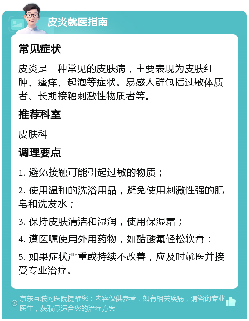 皮炎就医指南 常见症状 皮炎是一种常见的皮肤病，主要表现为皮肤红肿、瘙痒、起泡等症状。易感人群包括过敏体质者、长期接触刺激性物质者等。 推荐科室 皮肤科 调理要点 1. 避免接触可能引起过敏的物质； 2. 使用温和的洗浴用品，避免使用刺激性强的肥皂和洗发水； 3. 保持皮肤清洁和湿润，使用保湿霜； 4. 遵医嘱使用外用药物，如醋酸氟轻松软膏； 5. 如果症状严重或持续不改善，应及时就医并接受专业治疗。