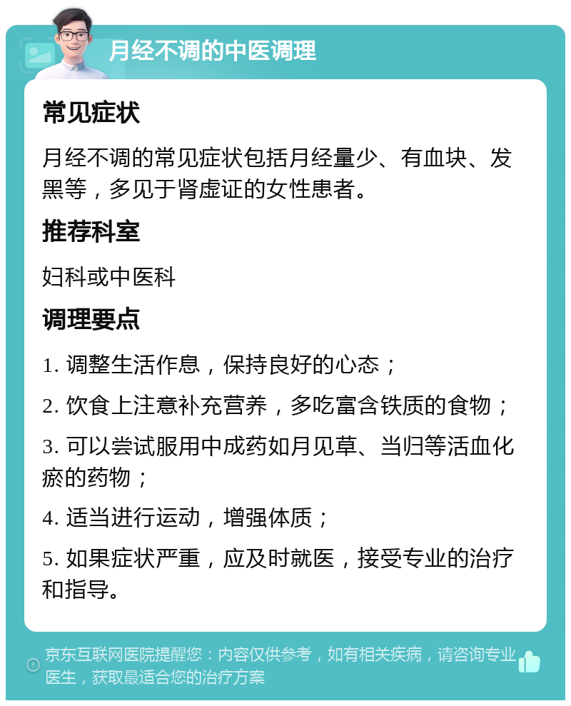 月经不调的中医调理 常见症状 月经不调的常见症状包括月经量少、有血块、发黑等，多见于肾虚证的女性患者。 推荐科室 妇科或中医科 调理要点 1. 调整生活作息，保持良好的心态； 2. 饮食上注意补充营养，多吃富含铁质的食物； 3. 可以尝试服用中成药如月见草、当归等活血化瘀的药物； 4. 适当进行运动，增强体质； 5. 如果症状严重，应及时就医，接受专业的治疗和指导。