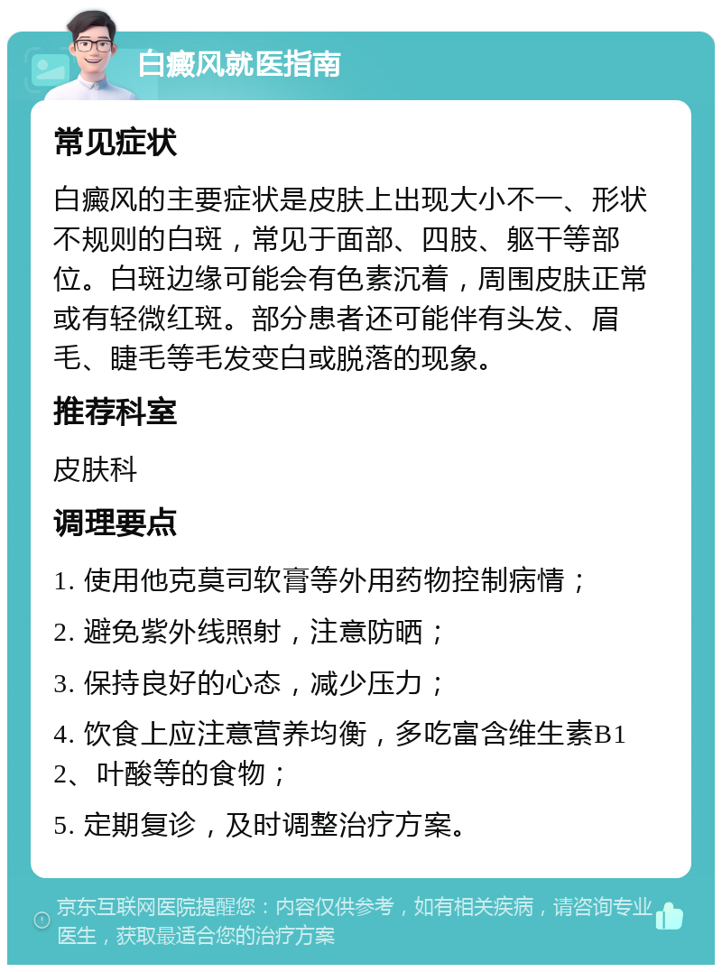 白癜风就医指南 常见症状 白癜风的主要症状是皮肤上出现大小不一、形状不规则的白斑，常见于面部、四肢、躯干等部位。白斑边缘可能会有色素沉着，周围皮肤正常或有轻微红斑。部分患者还可能伴有头发、眉毛、睫毛等毛发变白或脱落的现象。 推荐科室 皮肤科 调理要点 1. 使用他克莫司软膏等外用药物控制病情； 2. 避免紫外线照射，注意防晒； 3. 保持良好的心态，减少压力； 4. 饮食上应注意营养均衡，多吃富含维生素B12、叶酸等的食物； 5. 定期复诊，及时调整治疗方案。