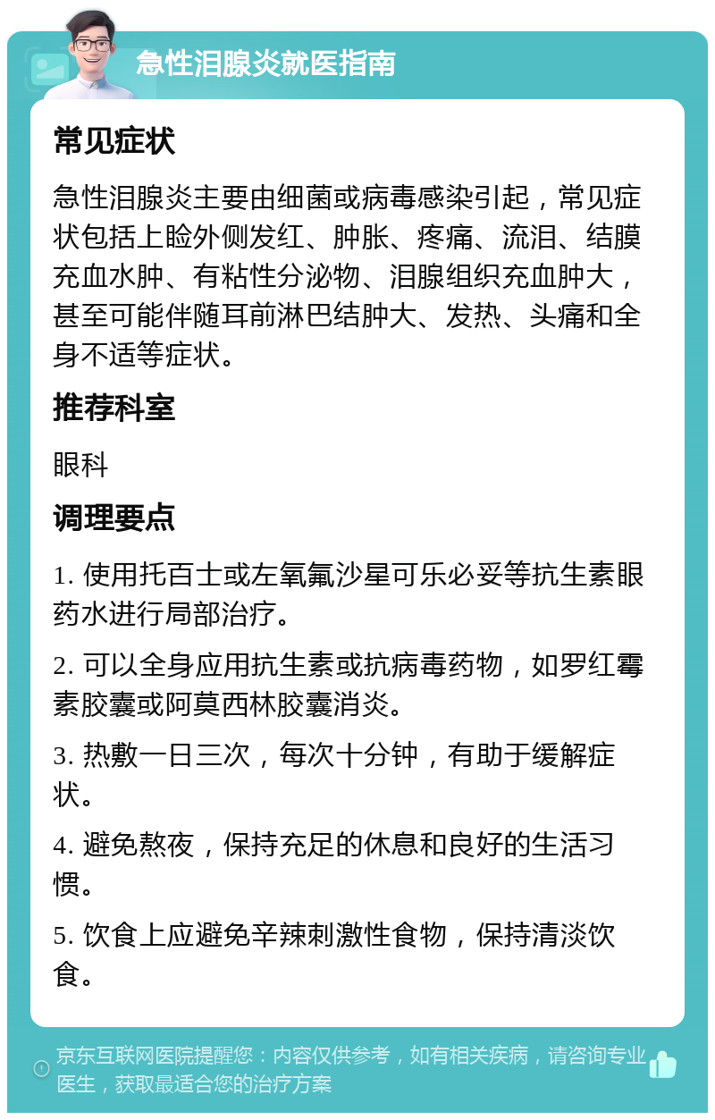 急性泪腺炎就医指南 常见症状 急性泪腺炎主要由细菌或病毒感染引起，常见症状包括上睑外侧发红、肿胀、疼痛、流泪、结膜充血水肿、有粘性分泌物、泪腺组织充血肿大，甚至可能伴随耳前淋巴结肿大、发热、头痛和全身不适等症状。 推荐科室 眼科 调理要点 1. 使用托百士或左氧氟沙星可乐必妥等抗生素眼药水进行局部治疗。 2. 可以全身应用抗生素或抗病毒药物，如罗红霉素胶囊或阿莫西林胶囊消炎。 3. 热敷一日三次，每次十分钟，有助于缓解症状。 4. 避免熬夜，保持充足的休息和良好的生活习惯。 5. 饮食上应避免辛辣刺激性食物，保持清淡饮食。