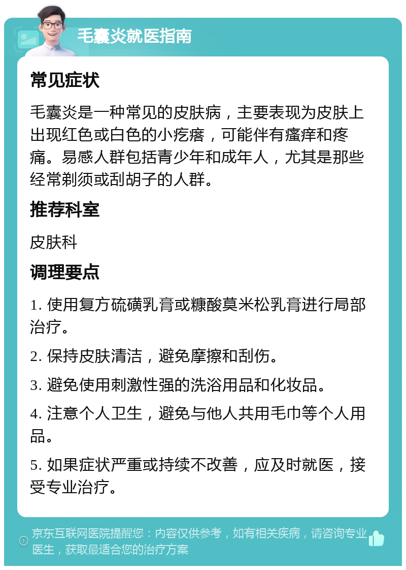 毛囊炎就医指南 常见症状 毛囊炎是一种常见的皮肤病，主要表现为皮肤上出现红色或白色的小疙瘩，可能伴有瘙痒和疼痛。易感人群包括青少年和成年人，尤其是那些经常剃须或刮胡子的人群。 推荐科室 皮肤科 调理要点 1. 使用复方硫磺乳膏或糠酸莫米松乳膏进行局部治疗。 2. 保持皮肤清洁，避免摩擦和刮伤。 3. 避免使用刺激性强的洗浴用品和化妆品。 4. 注意个人卫生，避免与他人共用毛巾等个人用品。 5. 如果症状严重或持续不改善，应及时就医，接受专业治疗。