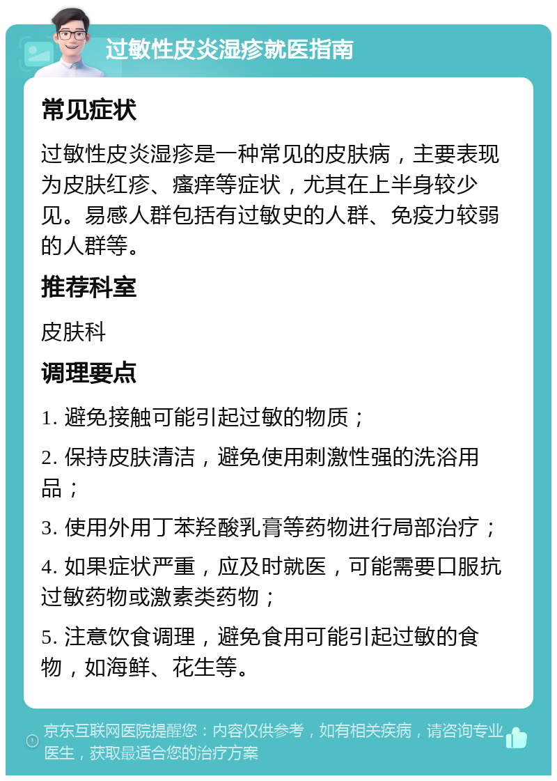 过敏性皮炎湿疹就医指南 常见症状 过敏性皮炎湿疹是一种常见的皮肤病，主要表现为皮肤红疹、瘙痒等症状，尤其在上半身较少见。易感人群包括有过敏史的人群、免疫力较弱的人群等。 推荐科室 皮肤科 调理要点 1. 避免接触可能引起过敏的物质； 2. 保持皮肤清洁，避免使用刺激性强的洗浴用品； 3. 使用外用丁苯羟酸乳膏等药物进行局部治疗； 4. 如果症状严重，应及时就医，可能需要口服抗过敏药物或激素类药物； 5. 注意饮食调理，避免食用可能引起过敏的食物，如海鲜、花生等。