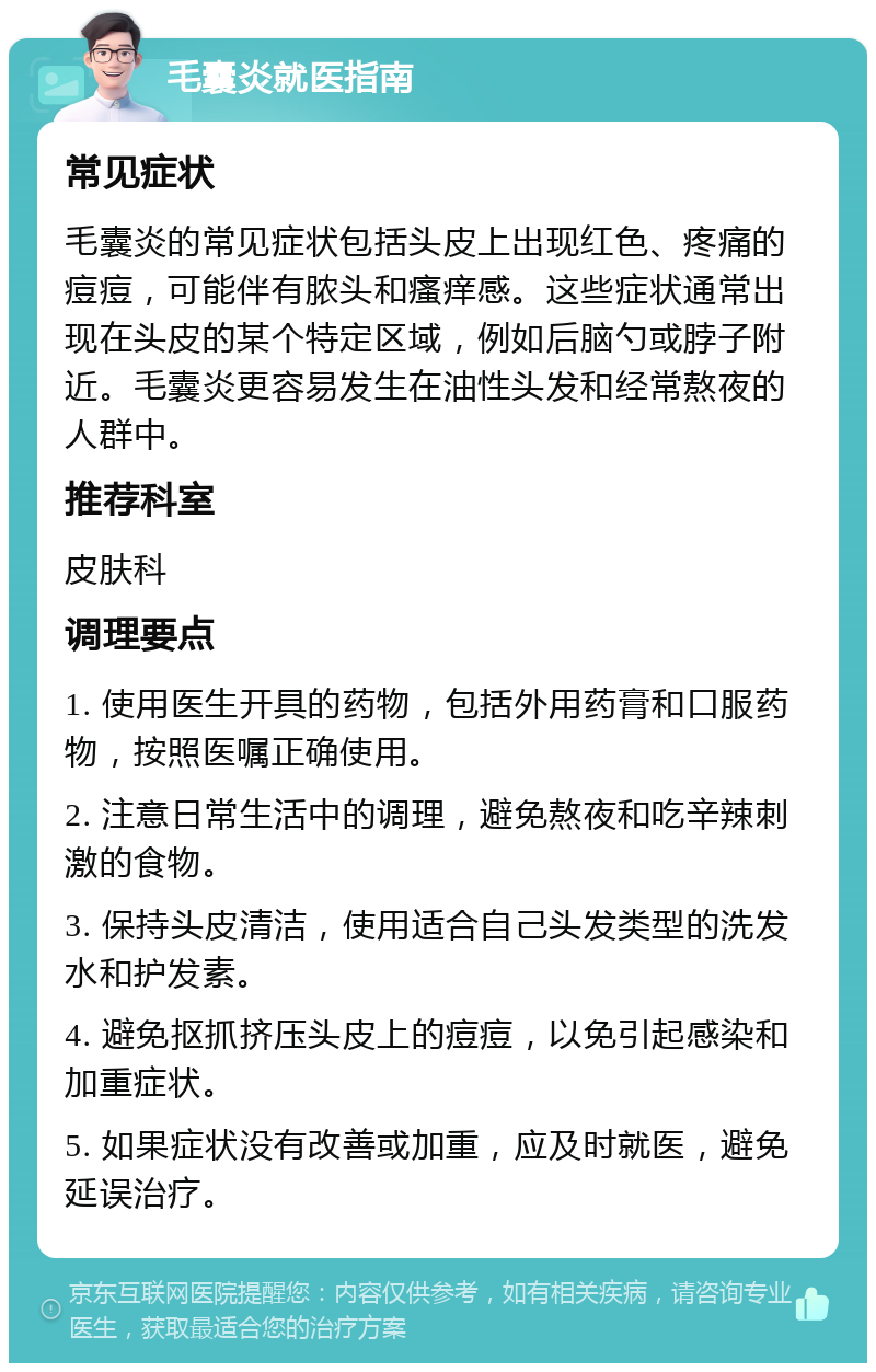 毛囊炎就医指南 常见症状 毛囊炎的常见症状包括头皮上出现红色、疼痛的痘痘，可能伴有脓头和瘙痒感。这些症状通常出现在头皮的某个特定区域，例如后脑勺或脖子附近。毛囊炎更容易发生在油性头发和经常熬夜的人群中。 推荐科室 皮肤科 调理要点 1. 使用医生开具的药物，包括外用药膏和口服药物，按照医嘱正确使用。 2. 注意日常生活中的调理，避免熬夜和吃辛辣刺激的食物。 3. 保持头皮清洁，使用适合自己头发类型的洗发水和护发素。 4. 避免抠抓挤压头皮上的痘痘，以免引起感染和加重症状。 5. 如果症状没有改善或加重，应及时就医，避免延误治疗。