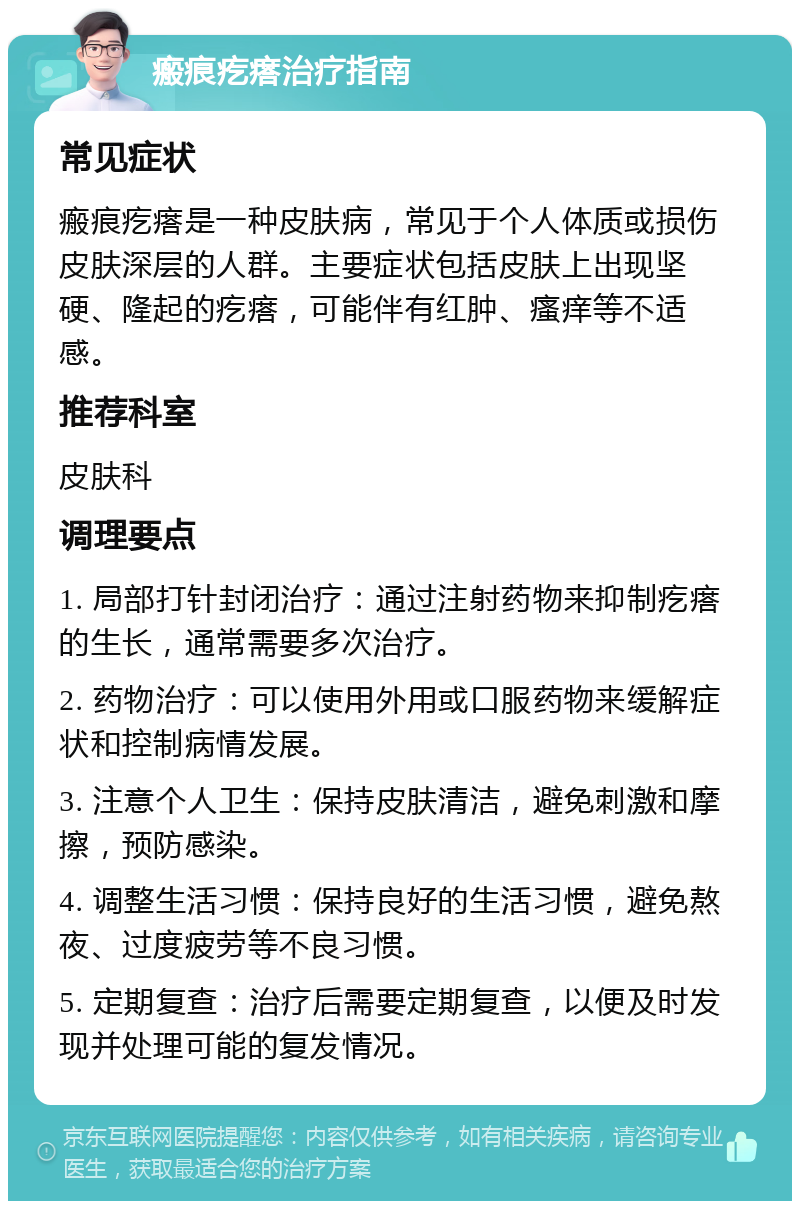 瘢痕疙瘩治疗指南 常见症状 瘢痕疙瘩是一种皮肤病，常见于个人体质或损伤皮肤深层的人群。主要症状包括皮肤上出现坚硬、隆起的疙瘩，可能伴有红肿、瘙痒等不适感。 推荐科室 皮肤科 调理要点 1. 局部打针封闭治疗：通过注射药物来抑制疙瘩的生长，通常需要多次治疗。 2. 药物治疗：可以使用外用或口服药物来缓解症状和控制病情发展。 3. 注意个人卫生：保持皮肤清洁，避免刺激和摩擦，预防感染。 4. 调整生活习惯：保持良好的生活习惯，避免熬夜、过度疲劳等不良习惯。 5. 定期复查：治疗后需要定期复查，以便及时发现并处理可能的复发情况。