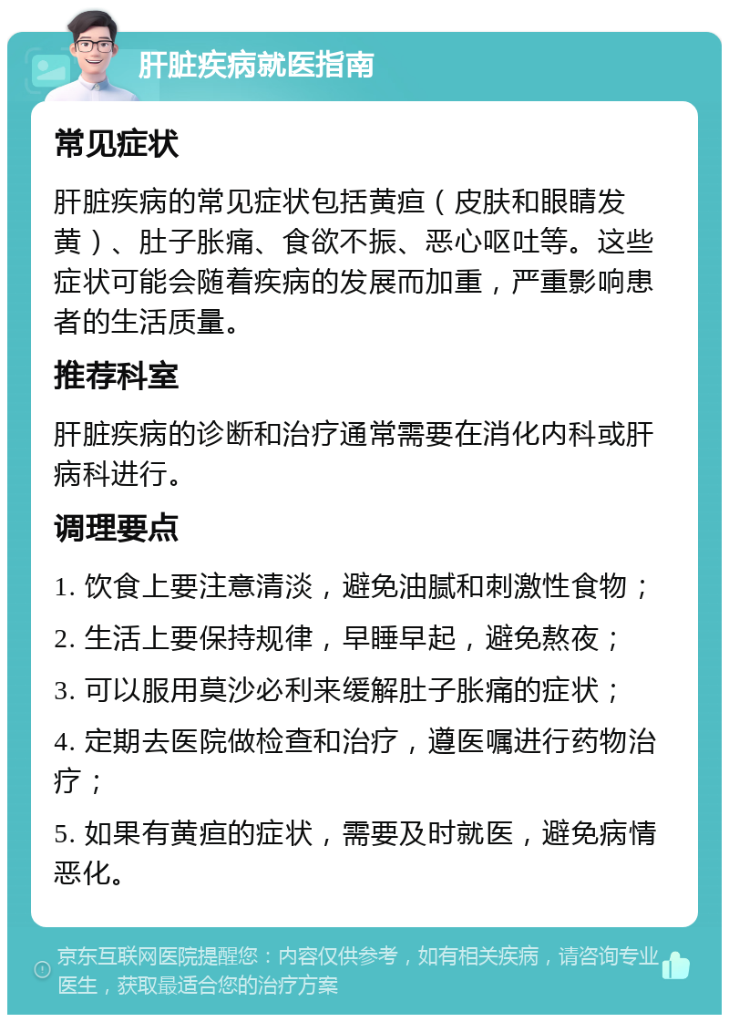 肝脏疾病就医指南 常见症状 肝脏疾病的常见症状包括黄疸（皮肤和眼睛发黄）、肚子胀痛、食欲不振、恶心呕吐等。这些症状可能会随着疾病的发展而加重，严重影响患者的生活质量。 推荐科室 肝脏疾病的诊断和治疗通常需要在消化内科或肝病科进行。 调理要点 1. 饮食上要注意清淡，避免油腻和刺激性食物； 2. 生活上要保持规律，早睡早起，避免熬夜； 3. 可以服用莫沙必利来缓解肚子胀痛的症状； 4. 定期去医院做检查和治疗，遵医嘱进行药物治疗； 5. 如果有黄疸的症状，需要及时就医，避免病情恶化。